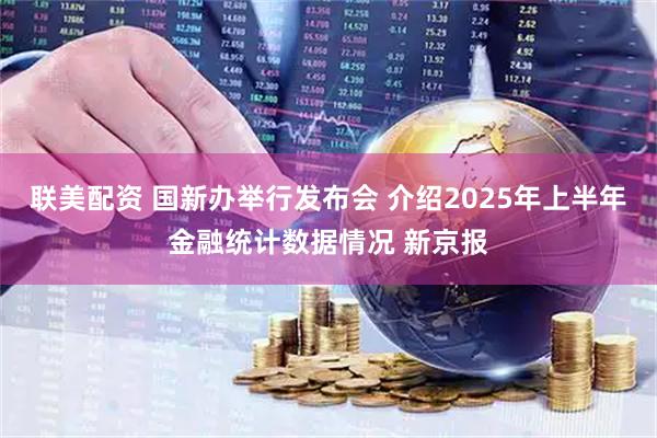 联美配资 国新办举行发布会 介绍2025年上半年金融统计数据情况 新京报