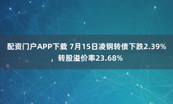 配资门户APP下载 7月15日凌钢转债下跌2.39%,转股溢价率23.68%