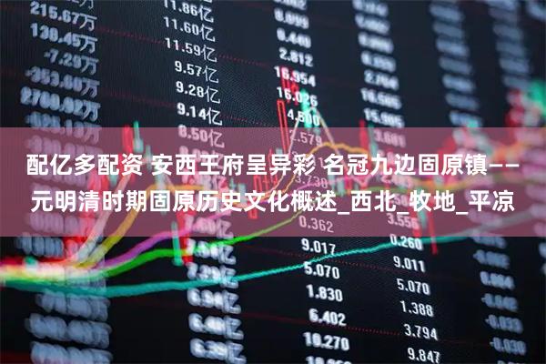 配亿多配资 安西王府呈异彩 名冠九边固原镇——元明清时期固原历史文化概述_西北_牧地_平凉