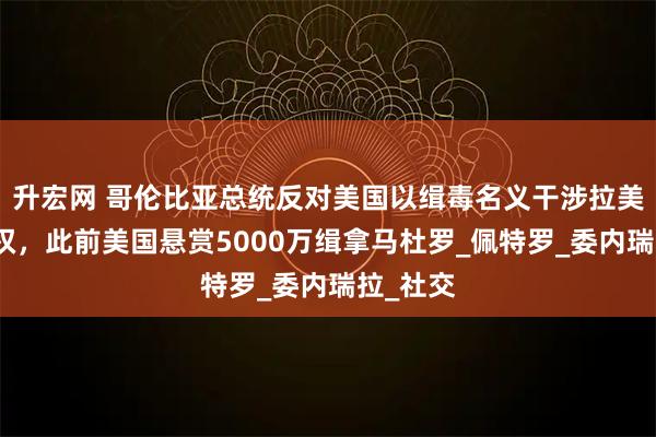 升宏网 哥伦比亚总统反对美国以缉毒名义干涉拉美国家主权，此前美国悬赏5000万缉拿马杜罗_佩特罗_委内瑞拉_社交