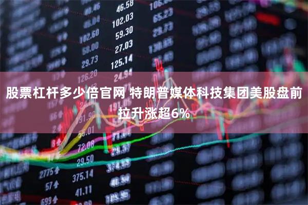 股票杠杆多少倍官网 特朗普媒体科技集团美股盘前拉升涨超6%