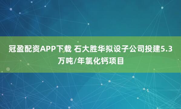 冠盈配资APP下载 石大胜华拟设子公司投建5.3万吨/年氯化钙项目